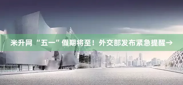 米升网 “五一”假期将至！外交部发布紧急提醒→