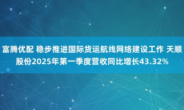 富腾优配 稳步推进国际货运航线网络建设工作 天顺股份2025年第一季度营收同比增长43.32%
