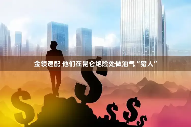 金领速配 他们在昆仑绝险处做油气“猎人”