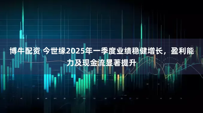 博牛配资 今世缘2025年一季度业绩稳健增长，盈利能力及现金流显著提升