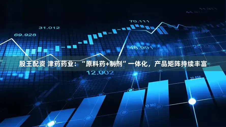 股王配资 津药药业：“原料药+制剂”一体化，产品矩阵持续丰富