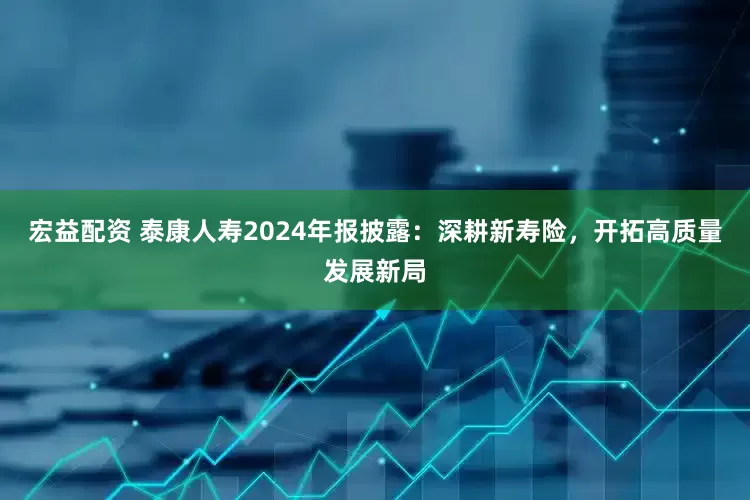 宏益配资 泰康人寿2024年报披露：深耕新寿险，开拓高质量发展新局