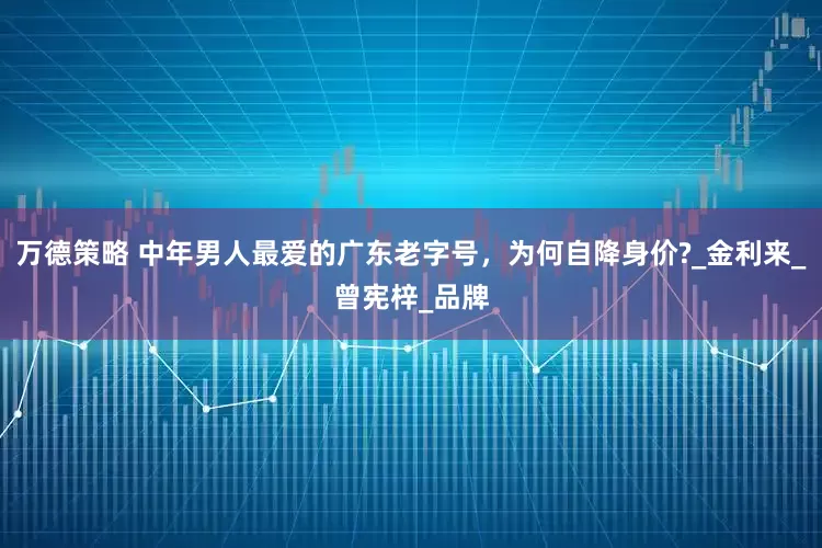 万德策略 中年男人最爱的广东老字号，为何自降身价?_金利来_曾宪梓_品牌