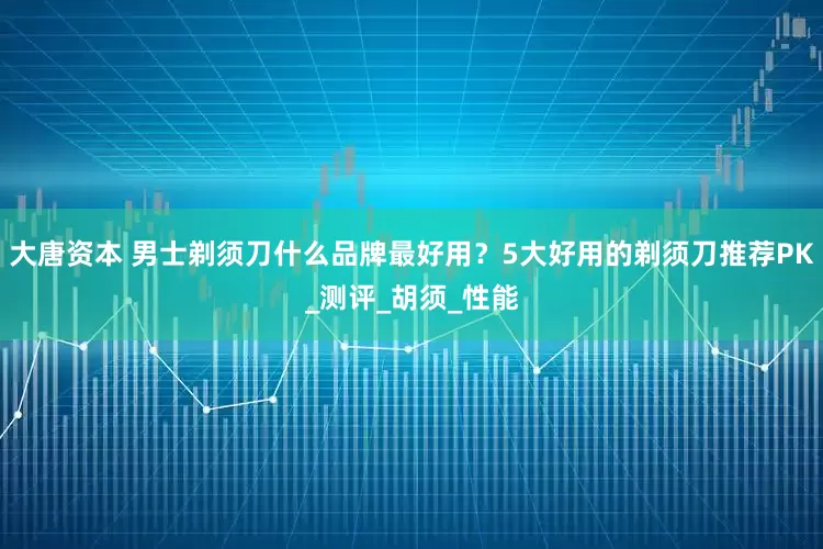 大唐资本 男士剃须刀什么品牌最好用？5大好用的剃须刀推荐PK_测评_胡须_性能
