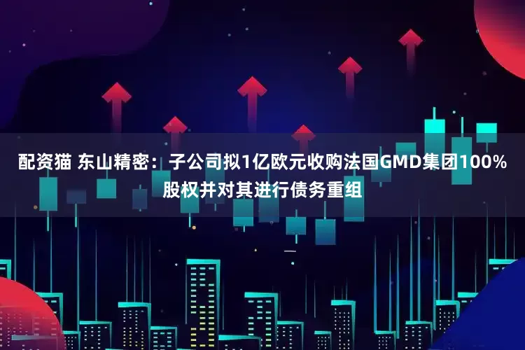 配资猫 东山精密：子公司拟1亿欧元收购法国GMD集团100%股权并对其进行债务重组