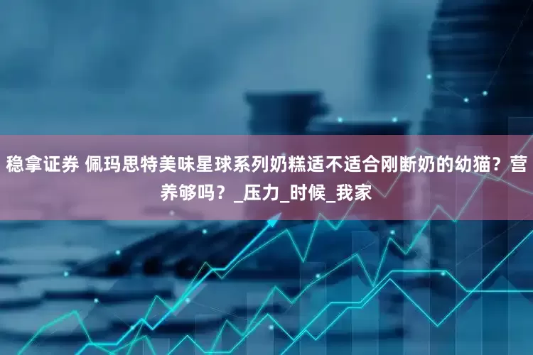 稳拿证券 佩玛思特美味星球系列奶糕适不适合刚断奶的幼猫？营养够吗？_压力_时候_我家