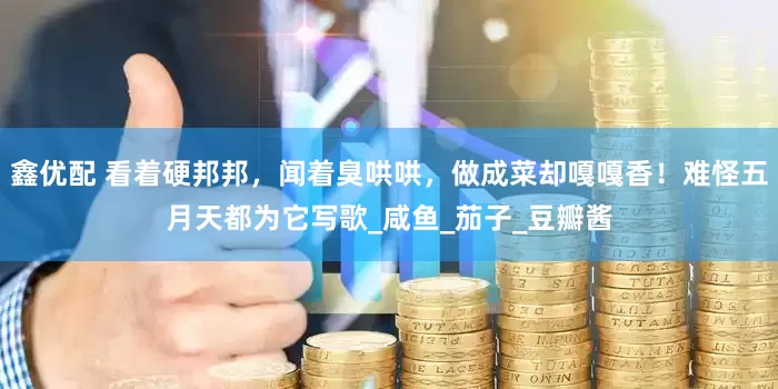 鑫优配 看着硬邦邦，闻着臭哄哄，做成菜却嘎嘎香！难怪五月天都为它写歌_咸鱼_茄子_豆瓣酱