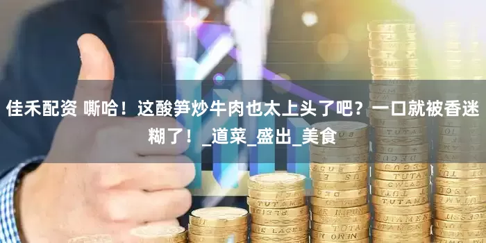 佳禾配资 嘶哈！这酸笋炒牛肉也太上头了吧？一口就被香迷糊了！_道菜_盛出_美食
