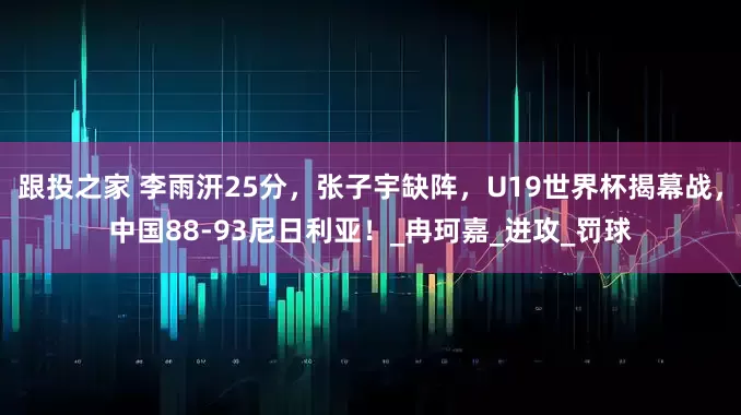 跟投之家 李雨汧25分，张子宇缺阵，U19世界杯揭幕战，中国88-93尼日利亚！_冉珂嘉_进攻_罚球