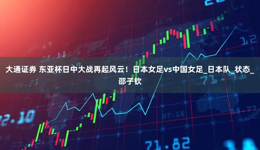 大通证券 东亚杯日中大战再起风云！日本女足vs中国女足_日本队_状态_邵子钦