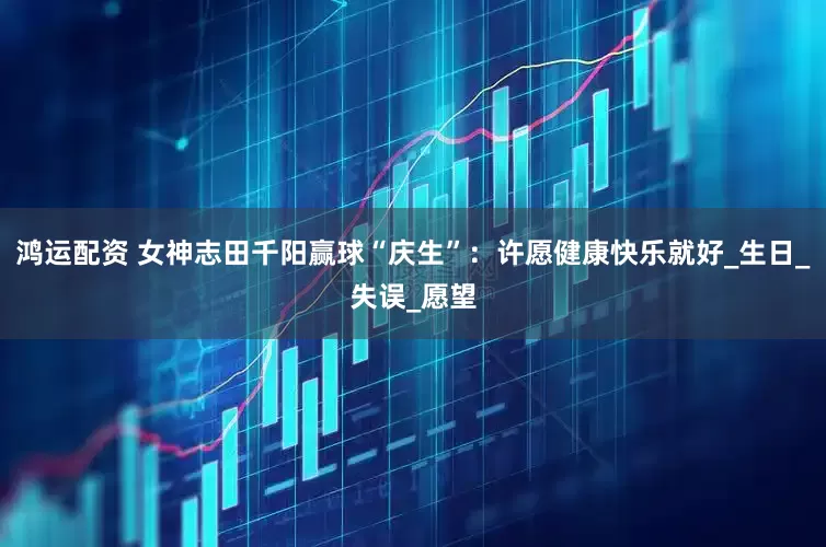 鸿运配资 女神志田千阳赢球“庆生”：许愿健康快乐就好_生日_失误_愿望