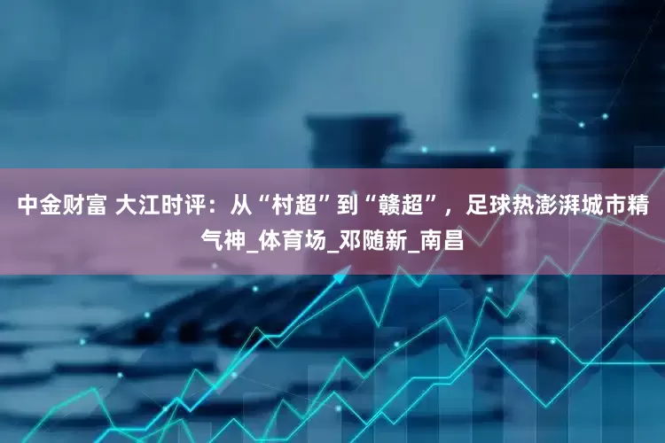 中金财富 大江时评：从“村超”到“赣超”，足球热澎湃城市精气神_体育场_邓随新_南昌