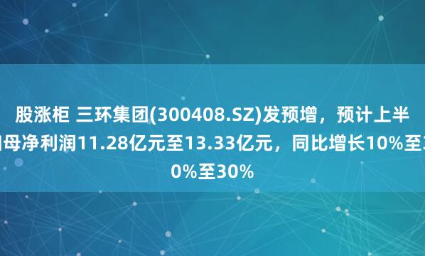 股涨柜 三环集团(300408.SZ)发预增，预计上半年归母净利润11.28亿元至13.33亿元，同比增长10%至30%
