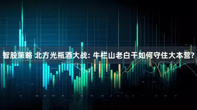 智股策略 北方光瓶酒大战: 牛栏山老白干如何守住大本营?