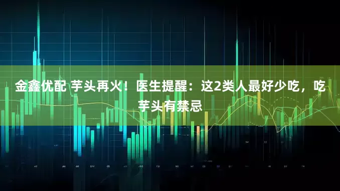 金鑫优配 芋头再火！医生提醒：这2类人最好少吃，吃芋头有禁忌