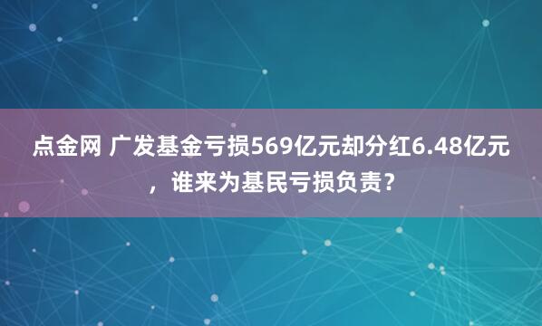 点金网 广发基金亏损569亿元却分红6.48亿元，谁来为基民亏损负责？