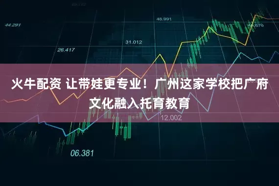 火牛配资 让带娃更专业！广州这家学校把广府文化融入托育教育