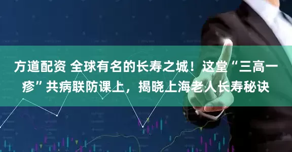 方道配资 全球有名的长寿之城！这堂“三高一疹”共病联防课上，揭晓上海老人长寿秘诀