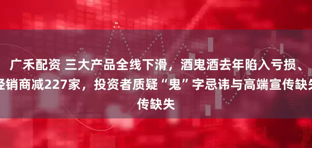 广禾配资 三大产品全线下滑，酒鬼酒去年陷入亏损、经销商减227家，投资者质疑“鬼”字忌讳与高端宣传缺失